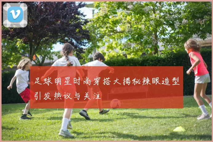 足球明星时尚穿搭大揭秘辣眼造型引发热议与关注