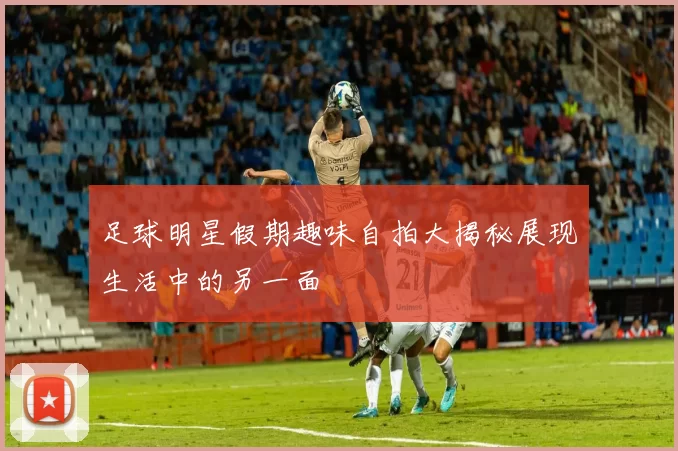 足球明星假期趣味自拍大揭秘展现生活中的另一面