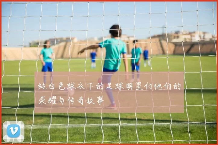 纯白色球衣下的足球明星们他们的荣耀与传奇故事