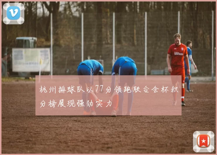 杭州排球队以77分领跑联合会杯积分榜展现强劲实力
