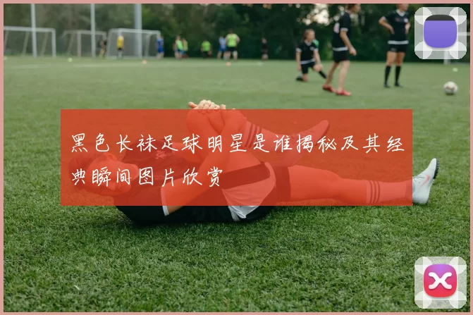黑色长袜足球明星是谁揭秘及其经典瞬间图片欣赏