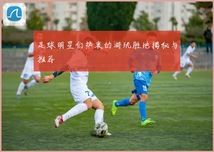 足球明星们热衷的游玩胜地揭秘与推荐