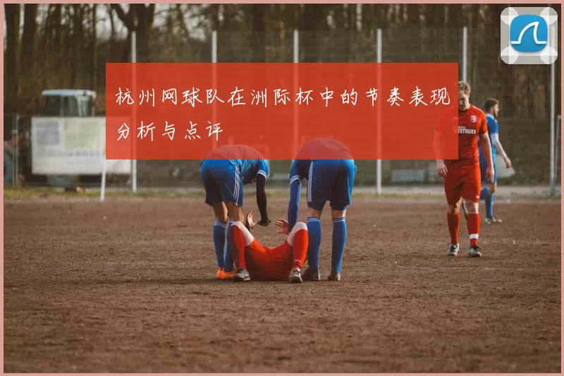 杭州网球队在洲际杯中的节奏表现分析与点评