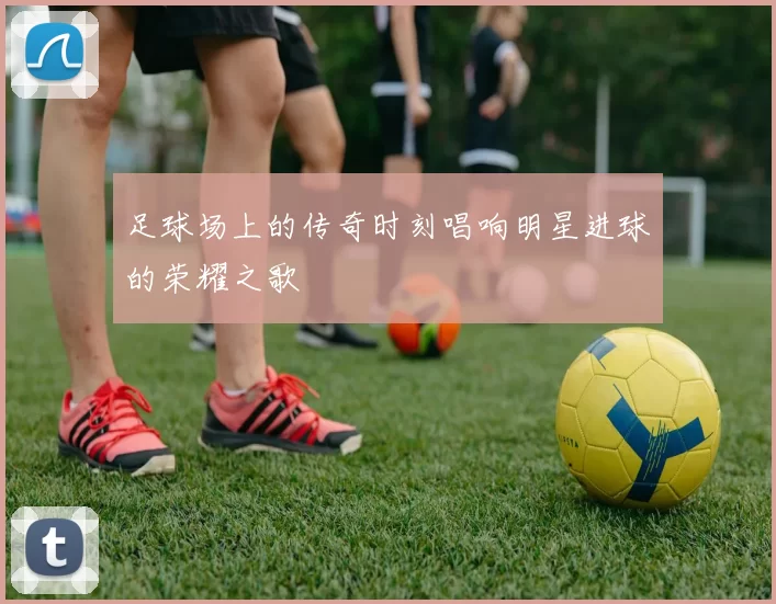 足球场上的传奇时刻唱响明星进球的荣耀之歌