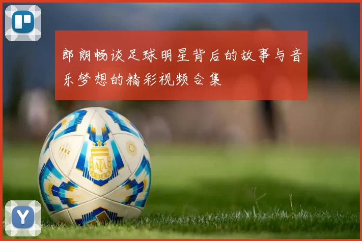 郎朗畅谈足球明星背后的故事与音乐梦想的精彩视频合集