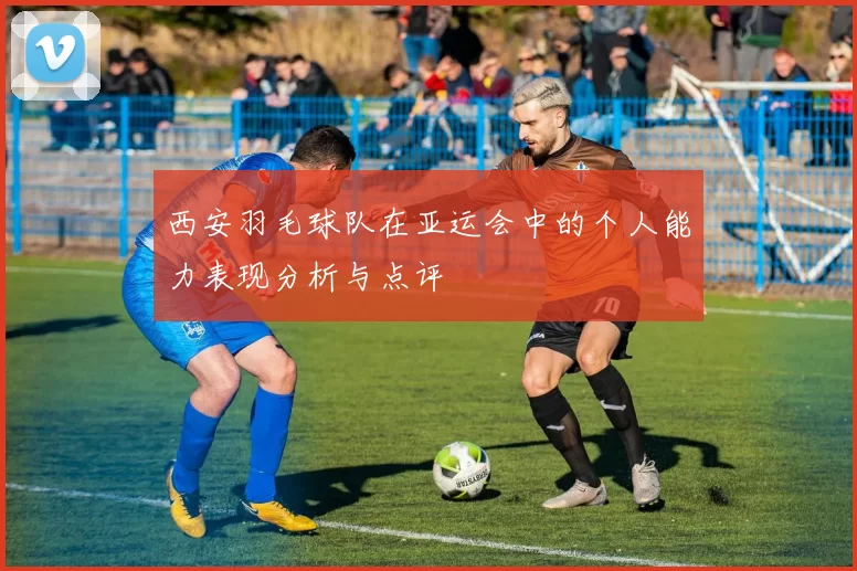 西安羽毛球队在亚运会中的个人能力表现分析与点评