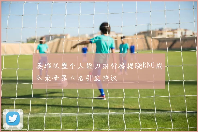 英雄联盟个人能力排行榜揭晓RNG战队荣登第六名引发热议