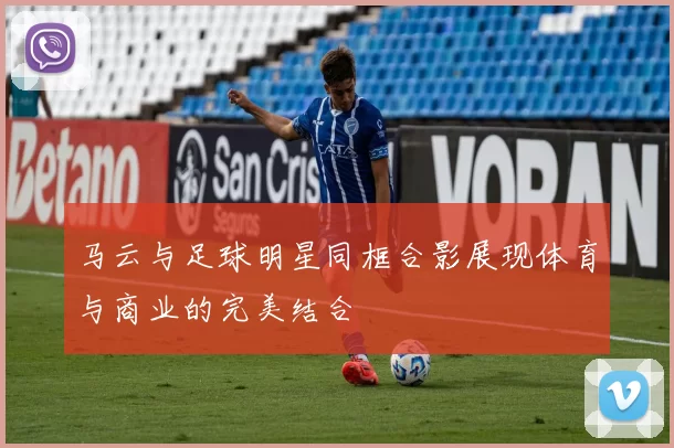 马云与足球明星同框合影展现体育与商业的完美结合