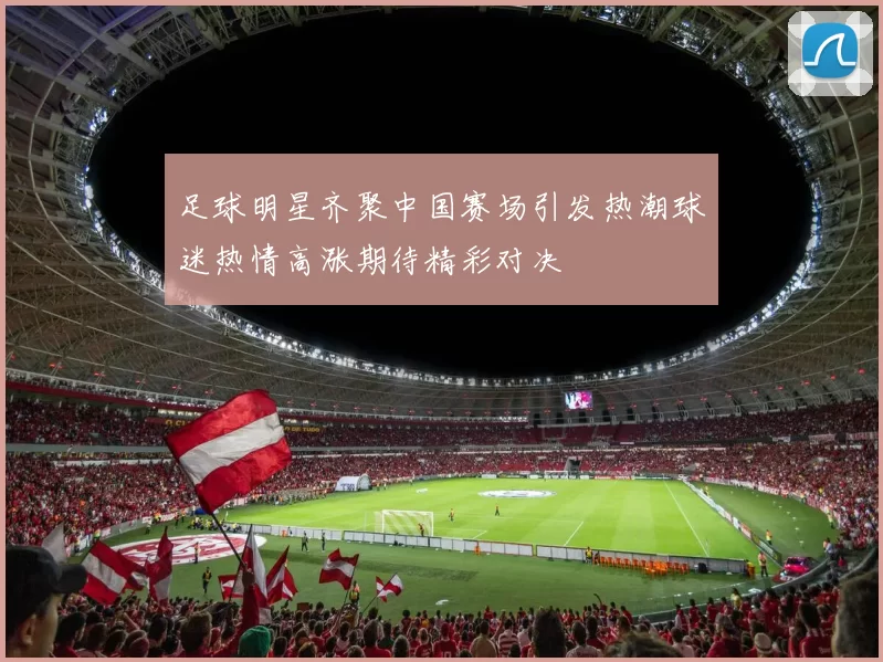 足球明星齐聚中国赛场引发热潮球迷热情高涨期待精彩对决