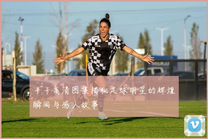 卡卡高清图集揭秘足球明星的辉煌瞬间与感人故事