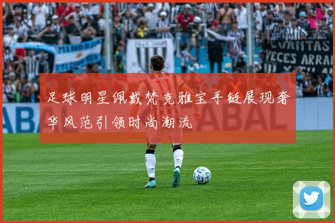 足球明星佩戴梵克雅宝手链展现奢华风范引领时尚潮流