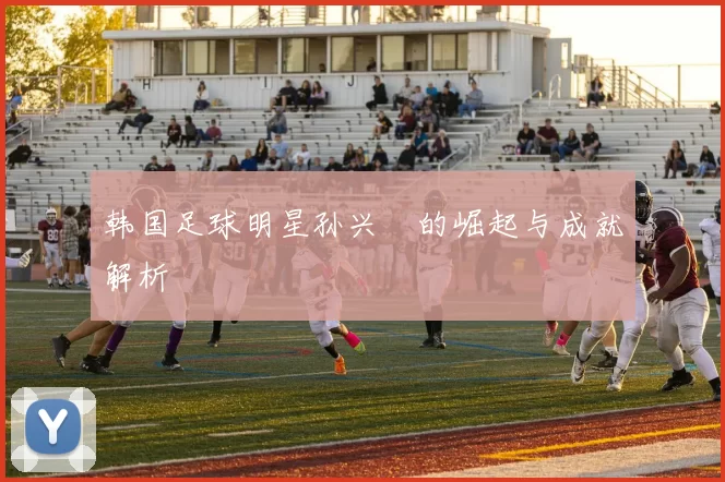 韩国足球明星孙兴慜的崛起与成就解析