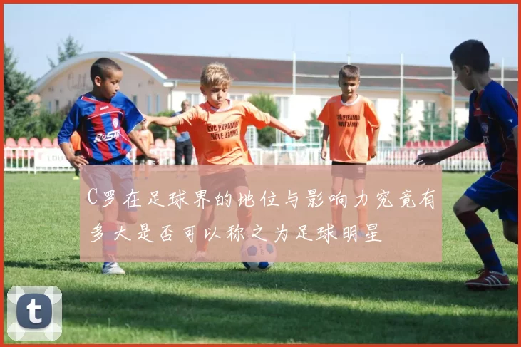 C罗在足球界的地位与影响力究竟有多大是否可以称之为足球明星