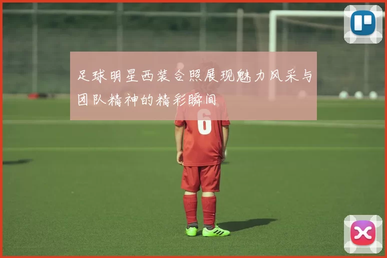足球明星西装合照展现魅力风采与团队精神的精彩瞬间
