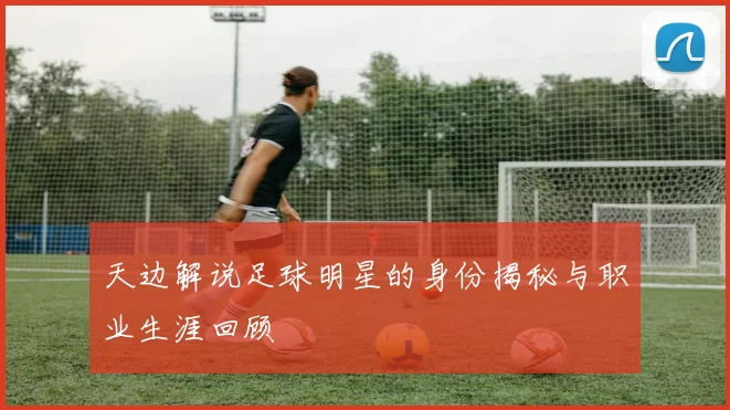 天边解说足球明星的身份揭秘与职业生涯回顾