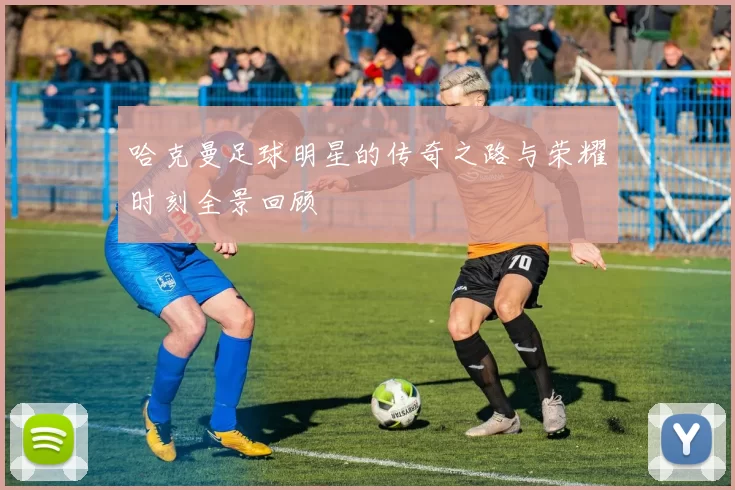哈克曼足球明星的传奇之路与荣耀时刻全景回顾