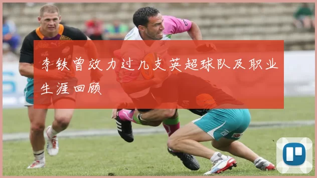 李铁曾效力过几支英超球队及职业生涯回顾