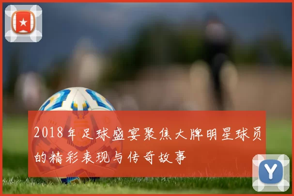 2018年足球盛宴聚焦大牌明星球员的精彩表现与传奇故事
