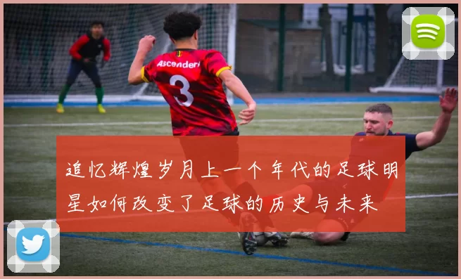 追忆辉煌岁月上一个年代的足球明星如何改变了足球的历史与未来