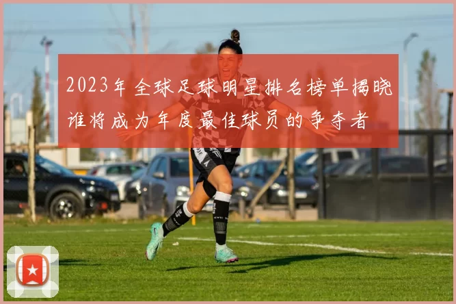 2023年全球足球明星排名榜单揭晓谁将成为年度最佳球员的争夺者
