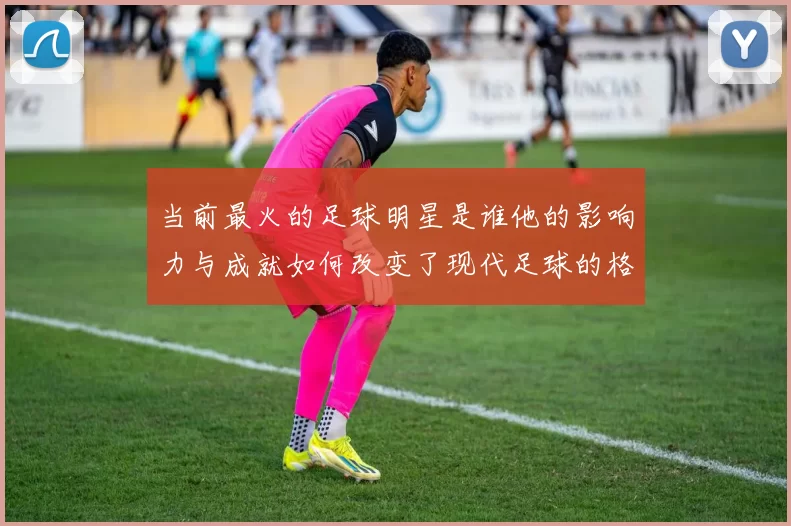 当前最火的足球明星是谁他的影响力与成就如何改变了现代足球的格局
