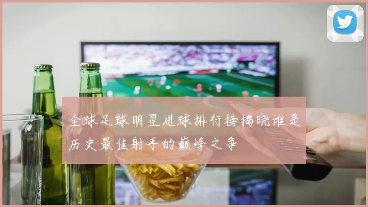 全球足球明星进球排行榜揭晓谁是历史最佳射手的巅峰之争