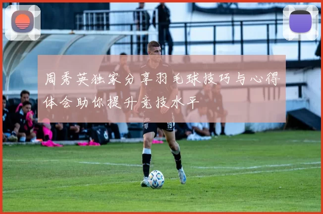 周秀英独家分享羽毛球技巧与心得体会助你提升竞技水平