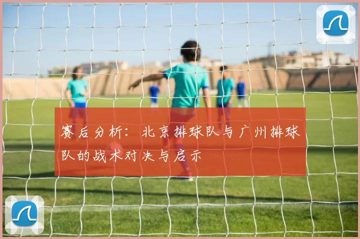 赛后分析：北京排球队与广州排球队的战术对决与启示