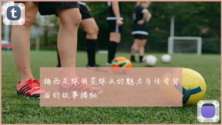 梅西足球明星球衣的魅力与传奇背后的故事揭秘