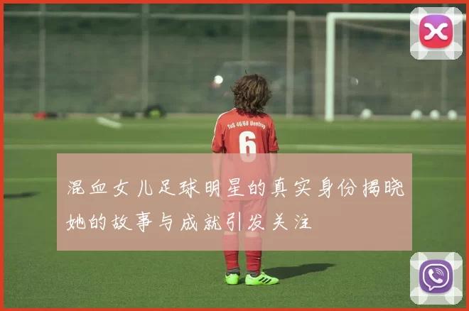 混血女儿足球明星的真实身份揭晓她的故事与成就引发关注