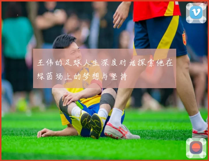 王伟的足球人生深度对话探索他在绿茵场上的梦想与坚持