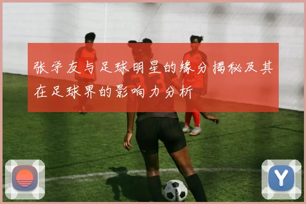 张学友与足球明星的缘分揭秘及其在足球界的影响力分析