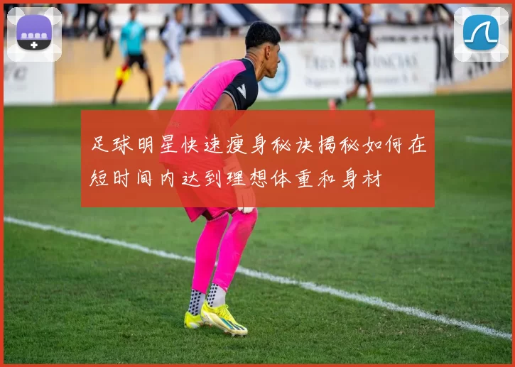 足球明星快速瘦身秘诀揭秘如何在短时间内达到理想体重和身材