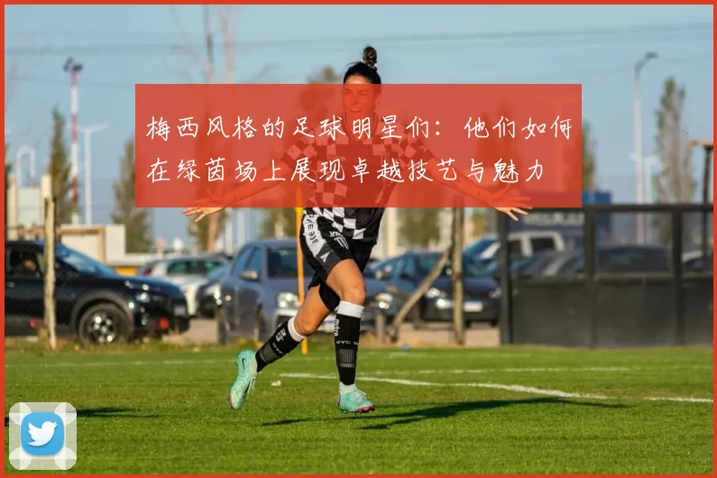 梅西风格的足球明星们：他们如何在绿茵场上展现卓越技艺与魅力