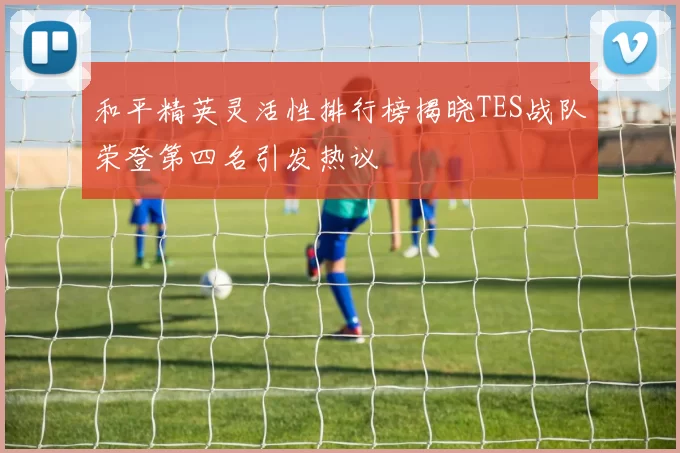 和平精英灵活性排行榜揭晓TES战队荣登第四名引发热议