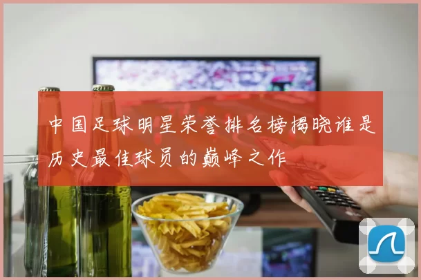 中国足球明星荣誉排名榜揭晓谁是历史最佳球员的巅峰之作