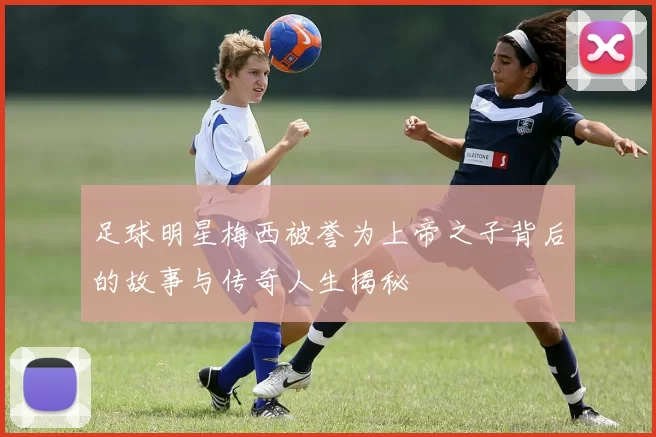 足球明星梅西被誉为上帝之子背后的故事与传奇人生揭秘