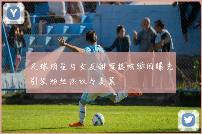 足球明星与女友甜蜜接吻瞬间曝光引发粉丝热议与羡慕