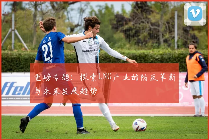 重磅专题：探索LNG产业的防反革新与未来发展趋势