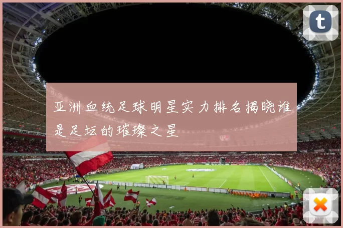 亚洲血统足球明星实力排名揭晓谁是足坛的璀璨之星