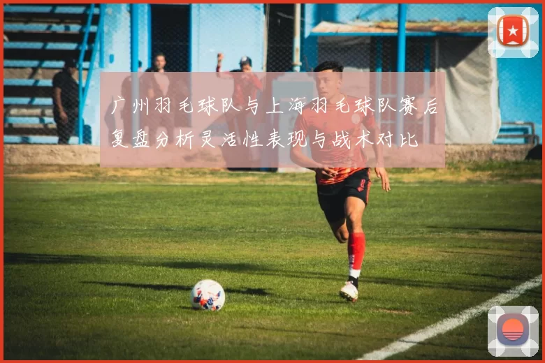 广州羽毛球队与上海羽毛球队赛后复盘分析灵活性表现与战术对比