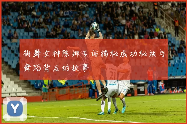 街舞女神陈娜专访揭秘成功秘诀与舞蹈背后的故事