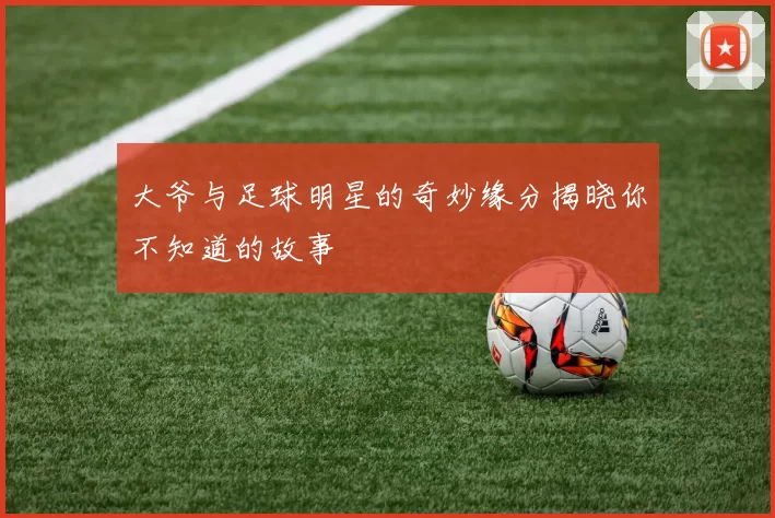 大爷与足球明星的奇妙缘分揭晓你不知道的故事