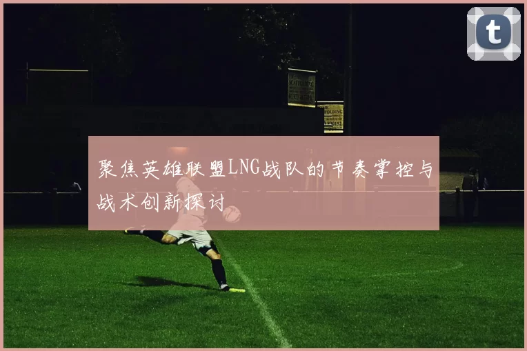 聚焦英雄联盟LNG战队的节奏掌控与战术创新探讨