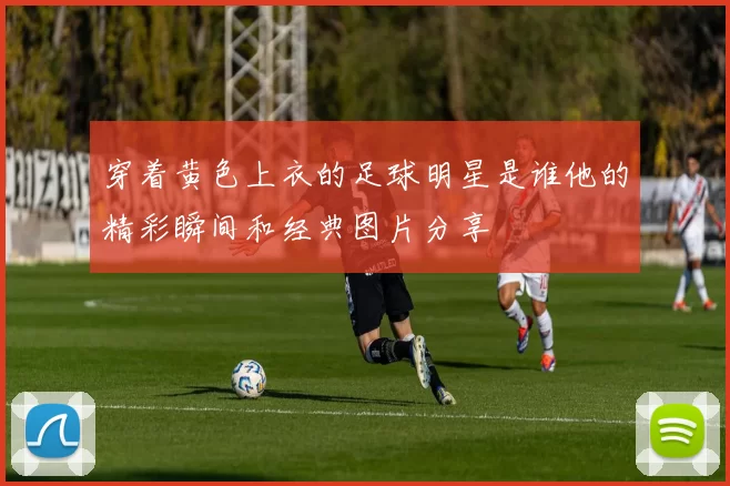 穿着黄色上衣的足球明星是谁他的精彩瞬间和经典图片分享