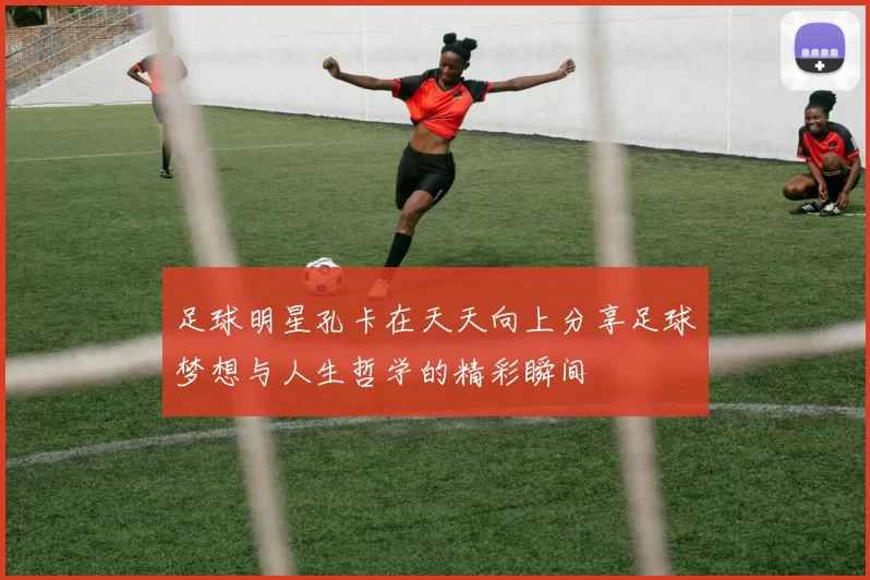 足球明星孔卡在天天向上分享足球梦想与人生哲学的精彩瞬间