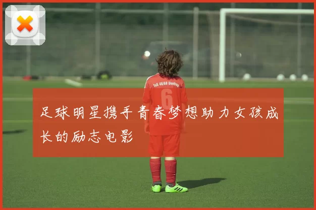 足球明星携手青春梦想助力女孩成长的励志电影