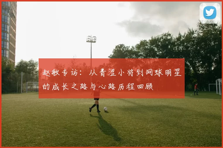 赵敏专访：从青涩小将到网球明星的成长之路与心路历程回顾