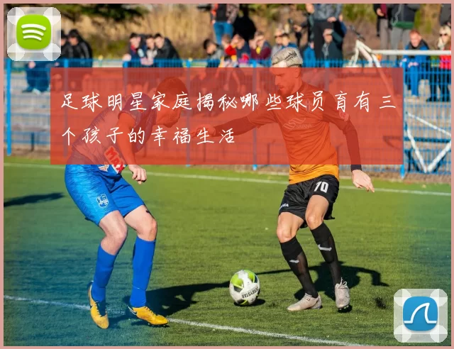 足球明星家庭揭秘哪些球员育有三个孩子的幸福生活