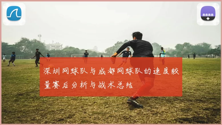 深圳网球队与成都网球队的速度较量赛后分析与战术总结
